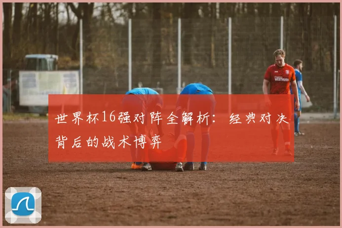 世界杯16强对阵全解析：经典对决背后的战术博弈