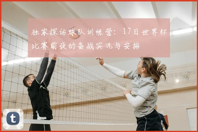 独家探访球队训练营:17日世界杯比赛前夜的备战实况与安排
