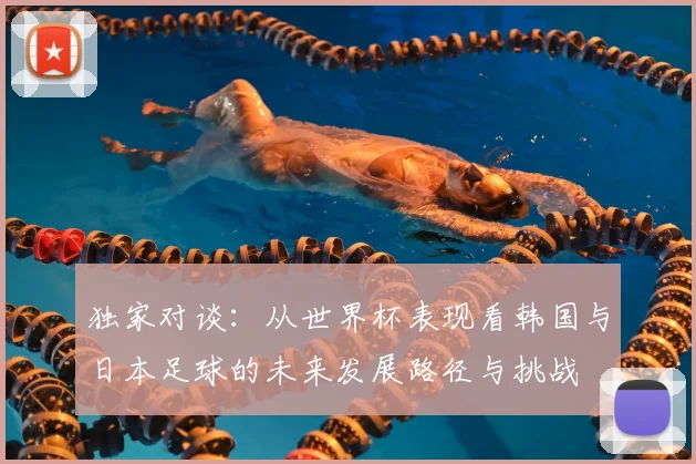独家对谈:从世界杯表现看韩国与日本足球的未来发展路径与挑战