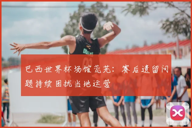 巴西世界杯场馆荒芜:赛后遗留问题持续困扰当地运营