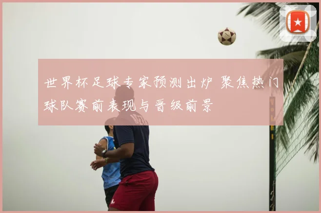 世界杯足球专家预测出炉 聚焦热门球队赛前表现与晋级前景