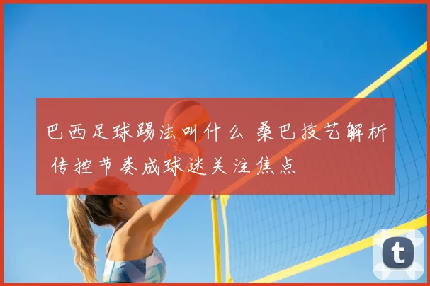 巴西足球踢法叫什么 桑巴技艺解析 传控节奏成球迷关注焦点