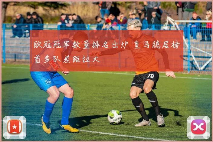 欧冠冠军数量排名出炉 皇马稳居榜首多队差距拉大