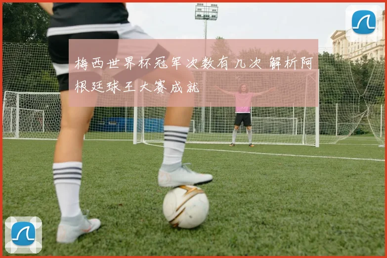 梅西世界杯冠军次数有几次 解析阿根廷球王大赛成就