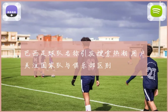 巴西足球队名称引发搜索热潮 用户关注国家队与俱乐部区别