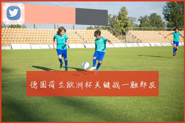 德国荷兰欧洲杯关键战一触即发