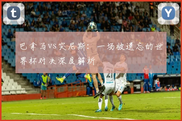 巴拿马vs突尼斯：一场被遗忘的世界杯对决深度解析