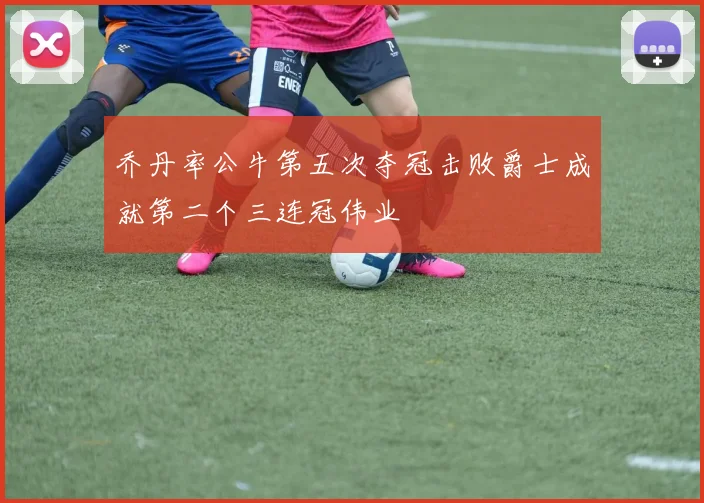 乔丹率公牛第五次夺冠击败爵士成就第二个三连冠伟业