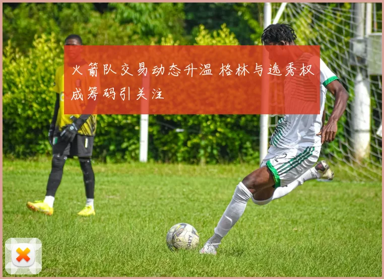 火箭队交易动态升温 格林与选秀权成筹码引关注