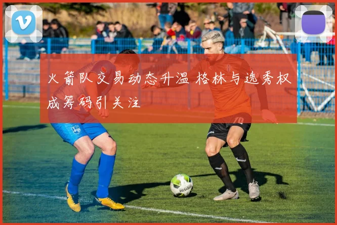 火箭队交易动态升温 格林与选秀权成筹码引关注