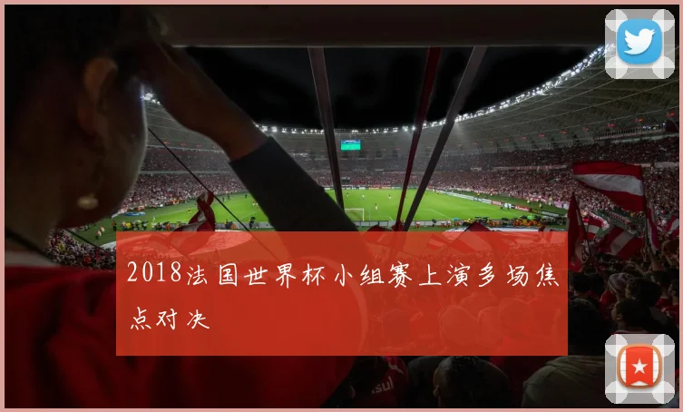 2018法国世界杯小组赛上演多场焦点对决