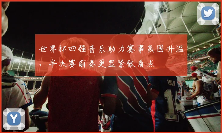 世界杯四强音乐助力赛事氛围升温，半决赛前奏更显紧张看点