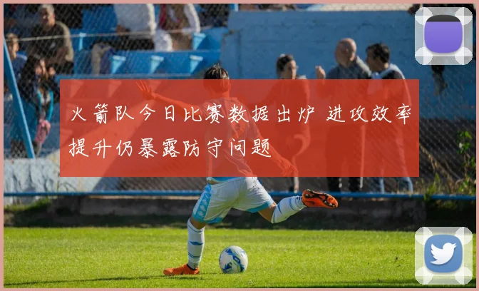 火箭队今日比赛数据出炉 进攻效率提升仍暴露防守问题