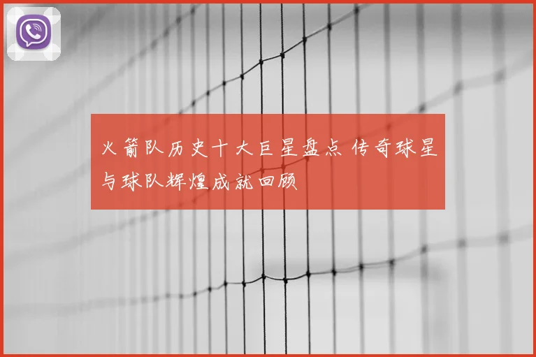 火箭队历史十大巨星盘点 传奇球星与球队辉煌成就回顾