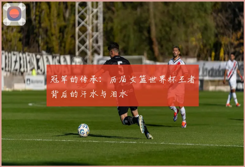 冠军的传承：历届女篮世界杯王者背后的汗水与泪水
