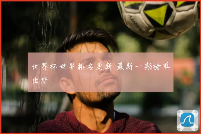 世界杯世界排名更新 最新一期榜单出炉