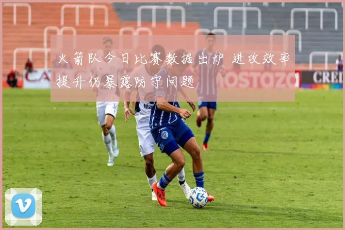 火箭队今日比赛数据出炉 进攻效率提升仍暴露防守问题