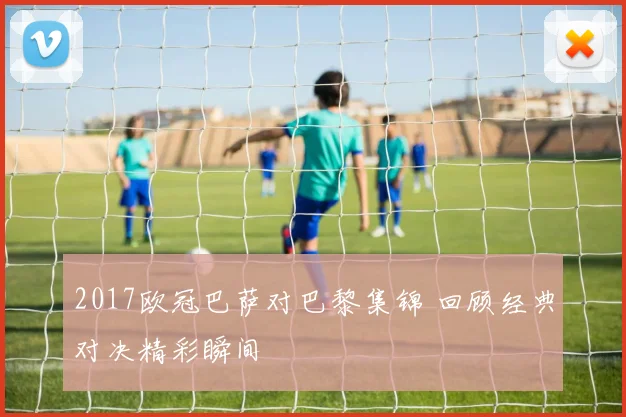 2017欧冠巴萨对巴黎集锦 回顾经典对决精彩瞬间
