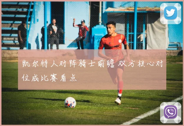 凯尔特人对阵骑士前瞻 双方核心对位成比赛看点