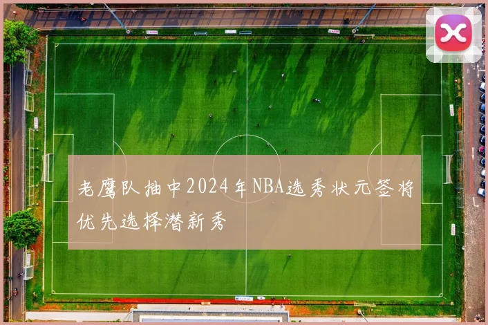 老鹰队抽中2024年NBA选秀状元签将优先选择潜新秀