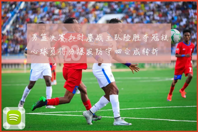 男篮决赛加时鏖战主队险胜夺冠核心球员得分爆发防守回合成转折
